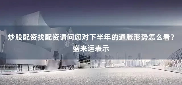 炒股配资找配资请问您对下半年的通胀形势怎么看？盛来运表示