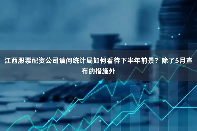江西股票配资公司请问统计局如何看待下半年前景？除了5月宣布的措施外