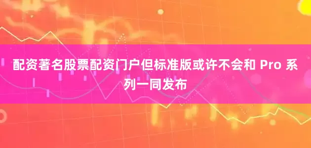 配资著名股票配资门户但标准版或许不会和 Pro 系列一同发布