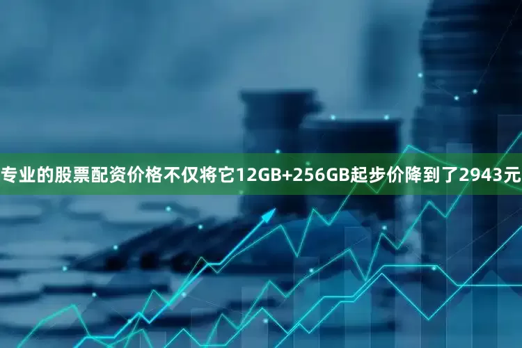 专业的股票配资价格不仅将它12GB+256GB起步价降到了2943元