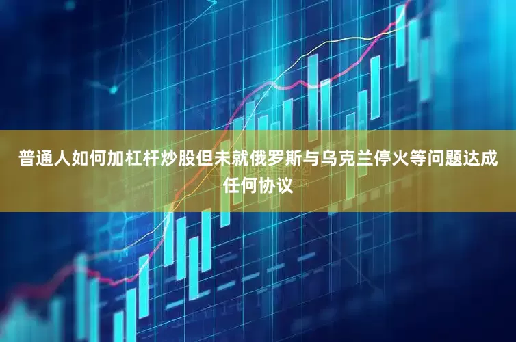 普通人如何加杠杆炒股但未就俄罗斯与乌克兰停火等问题达成任何协议