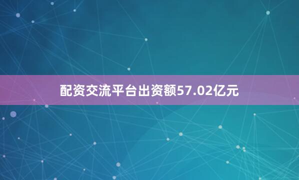 配资交流平台出资额57.02亿元